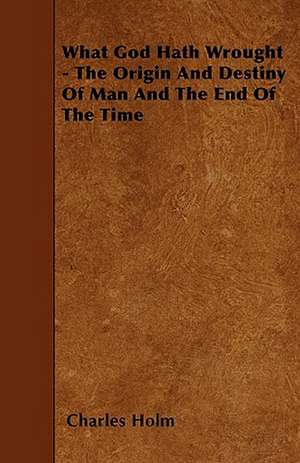 What God Hath Wrought - The Origin and Destiny of Man and the End of the Time de Charles Holm