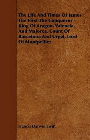 The Life and Times of James the First the Conqueror - King of Aragon, Valencia, and Majorca, Count of Barcelona and Urgel, Lord of Montpellier de Francis Darwin Swift