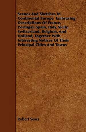 Scenes And Sketches In Continental Europe Embracing Descriptions Of France, Portugal, Spain, Italy, Sicily, Switzerland, Belgium, And Holland, Together With Interesting Notices Of Their Principal Cities And Towns de Robert Sears