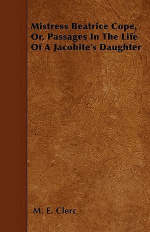 Mistress Beatrice Cope, Or, Passages In The Life Of A Jacobite's Daughter de M. E. Clerc