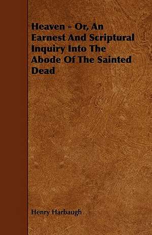 Heaven - Or, An Earnest And Scriptural Inquiry Into The Abode Of The Sainted Dead de Henry Harbaugh