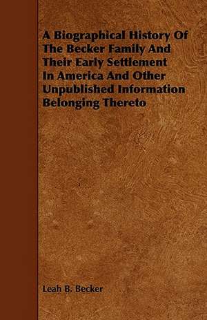 A Biographical History Of The Becker Family And Their Early Settlement In America And Other Unpublished Information Belonging Thereto de Leah B. Becker