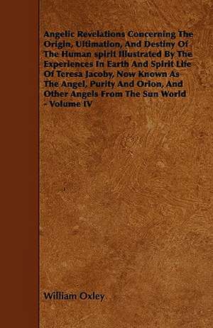 Angelic Revelations Concerning The Origin, Ultimation, And Destiny Of The Human spirit Illustrated By The Experiences In Earth And Spirit Life Of Teresa Jacoby, Now Known As The Angel, Purity And Orion, And Other Angels From The Sun World - Volume IV de William Oxley