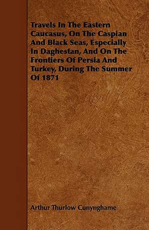 Travels In The Eastern Caucasus, On The Caspian And Black Seas, Especially In Daghestan, And On The Frontiers Of Persia And Turkey, During The Summer Of 1871 de Arthur Thurlow Cunynghame