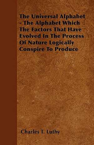 The Universal Alphabet - The Alphabet Which The Factors That Have Evolved In The Process Of Nature Logically Conspire To Produce de CHARLES T. LUTHY