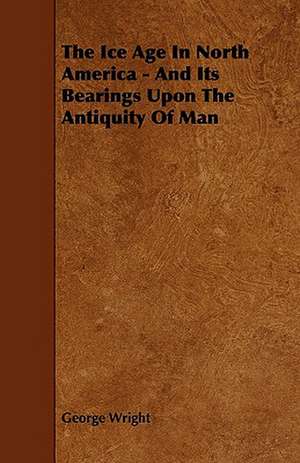 The Ice Age In North America - And Its Bearings Upon The Antiquity Of Man de George Wright