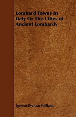 Lombard Towns In Italy Or The Cities of Ancient Lombardy de Egerton Ryerson Williams