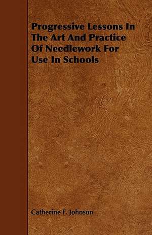 Progressive Lessons In The Art And Practice Of Needlework For Use In Schools de Catherine F. Johnson