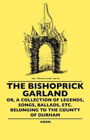 The Bishoprick Garland - Or, A Collection Of Legends, Songs, Ballads, Etc. Belonging To The County Of Durham de Anon