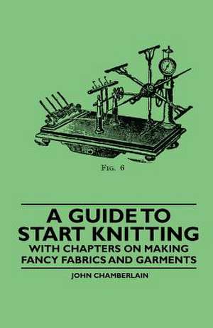 A Guide to Start Knitting - With Chapters on Making Fancy Fabrics and Garments de John Chamberlain