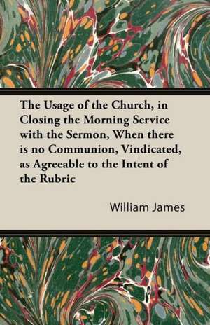 The Usage of the Church, in Closing the Morning Service with the Sermon, When there is no Communion, Vindicated, as Agreeable to the Intent of the Rubric de William James