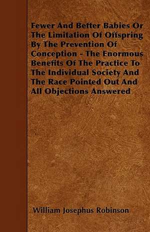 Fewer And Better Babies Or The Limitation Of Offspring By The Prevention Of Conception - The Enormous Benefits Of The Practice To The Individual Society And The Race Pointed Out And All Objections Answered de William Josephus Robinson