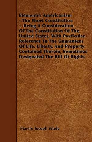 Elementry Americanism - The Short Constitution - Being A Consideration Of The Constitution Of The United States, With Particular Reference To The Guarantees Of Life, Liberty, And Property Contained Therein, Sometimes Designated The Bill Of Rights de Martin Joseph Wade