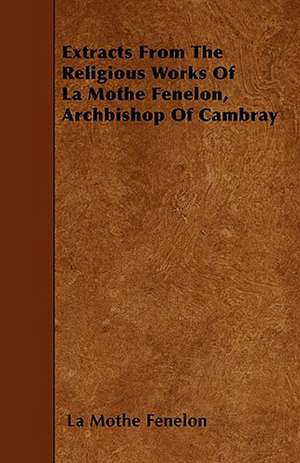 Extracts From The Religious Works Of La Mothe Fenelon, Archbishop Of Cambray de La Mothe Fenelon