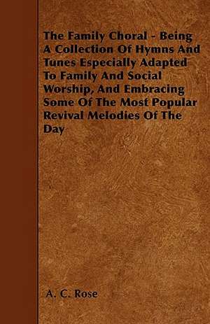 The Family Choral - Being A Collection Of Hymns And Tunes Especially Adapted To Family And Social Worship, And Embracing Some Of The Most Popular Revival Melodies Of The Day de A. C. Rose