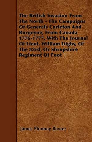 The British Invasion From The North - The Campaigns Of Generals Carleton And Burgoyne, From Canada 1776-1777, With The Journal Of Lieut. William Digby, Of The 53rd, Or Shropshire Regiment Of Foot de James Phinney Baxter