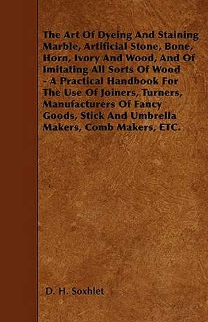 The Art of Dyeing and Staining Marble, Artificial Stone, Bone, Horn, Ivory and Wood, and of Imitating All Sorts of Wood - A Practical Handbook for the de D. H. Soxhlet