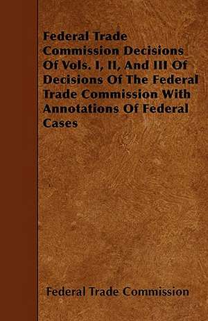 Federal Trade Commission Decisions Of Vols. I, II, And III Of Decisions Of The Federal Trade Commission With Annotations Of Federal Cases de Federal Trade Commission