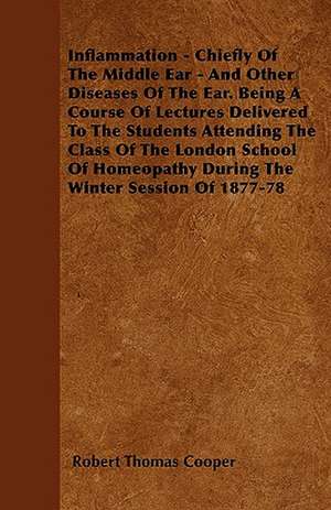 Inflammation - Chiefly Of The Middle Ear - And Other Diseases Of The Ear. Being A Course Of Lectures Delivered To The Students Attending The Class Of The London School Of Homeopathy During The Winter Session Of 1877-78 de Robert Thomas Cooper