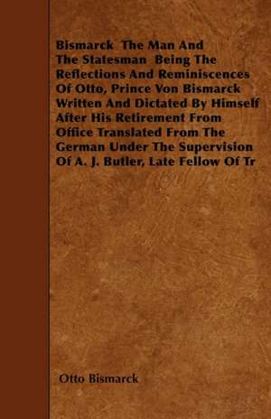 Bismarck - The Man And The Statesman - Being The Reflections And Reminiscences Of Otto, Prince Von Bismarck Written And Dictated By Himself After His Retirement From Office Translated From The German Under The Supervision Of A. J. Butler, Late Fellow Of T de Otto Bismarck