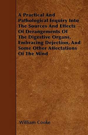 A Practical And Pathological Inquiry Into The Sources And Effects Of Derangements Of The Digestive Organs, Embracing Dejection, And Some Other Affectations Of The Mind de William Cooke