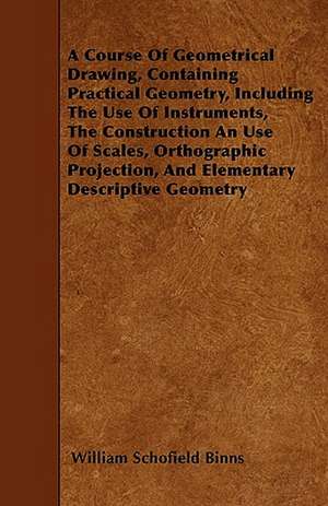 A Course Of Geometrical Drawing, Containing Practical Geometry, Including The Use Of Instruments, The Construction An Use Of Scales, Orthographic Proj de William Schofield Binns