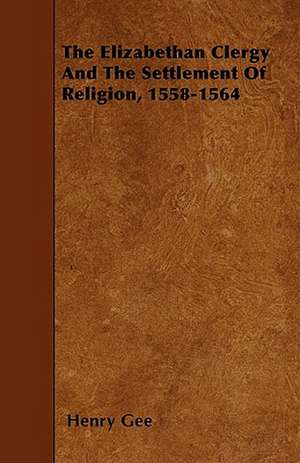 The Elizabethan Clergy And The Settlement Of Religion, 1558-1564 de Henry Gee