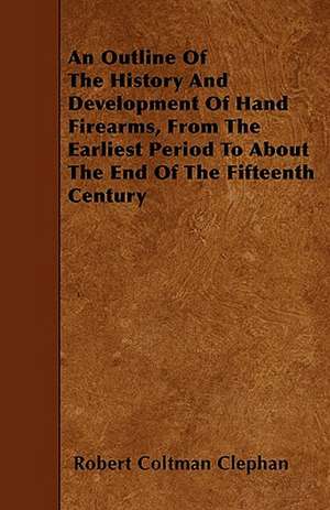 An Outline Of The History And Development Of Hand Firearms, From The Earliest Period To About The End Of The Fifteenth Century de Robert Coltman Clephan