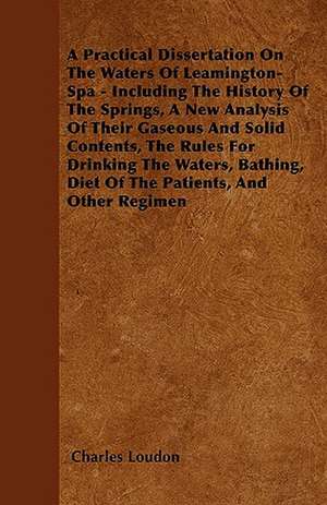 A Practical Dissertation On The Waters Of Leamington-Spa - Including The History Of The Springs, A New Analysis Of Their Gaseous And Solid Contents, The Rules For Drinking The Waters, Bathing, Diet Of The Patients, And Other Regimen de Charles Loudon