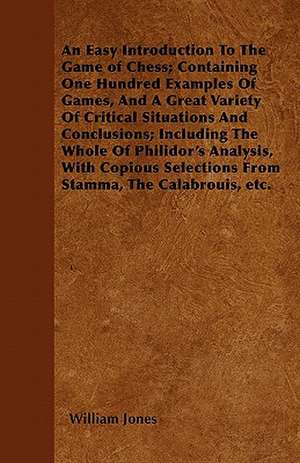 An Easy Introduction To The Game of Chess; Containing One Hundred Examples Of Games, And A Great Variety Of Critical Situations And Conclusions; Including The Whole Of Philidor's Analysis, With Copious Selections From Stamma, The Calabrouis, etc. de William Jones