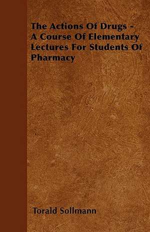 The Actions Of Drugs - A Course Of Elementary Lectures For Students Of Pharmacy de Torald Sollmann