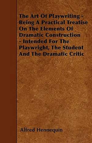 The Art Of Playwriting - Being A Practical Treatise On The Elements Of Dramatic Construction - Intended For The Playwright, The Student And The Dramatic Critic de Alfred Hennequin