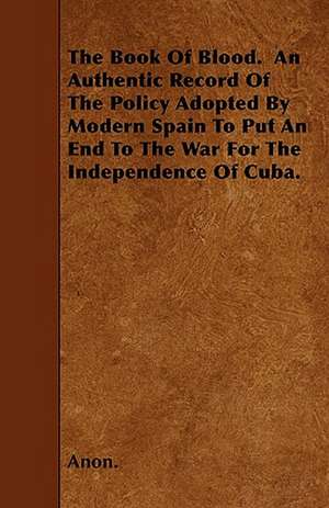 The Book Of Blood. An Authentic Record Of The Policy Adopted By Modern Spain To Put An End To The War For The Independence Of Cuba. de Anon