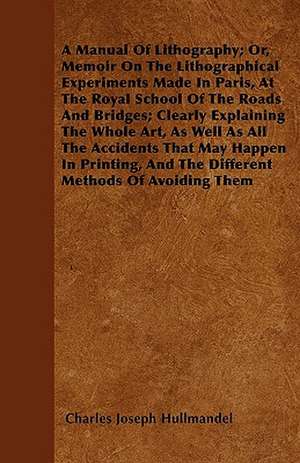 A Manual Of Lithography; Or, Memoir On The Lithographical Experiments Made In Paris, At The Royal School Of The Roads And Bridges; Clearly Explaining The Whole Art, As Well As All The Accidents That May Happen In Printing, And The Different Methods Of Avo de Charles Joseph Hullmandel