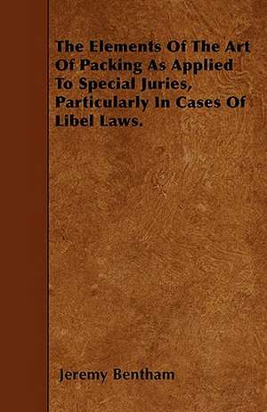 The Elements Of The Art Of Packing As Applied To Special Juries, Particularly In Cases Of Libel Laws. de Jeremy Bentham