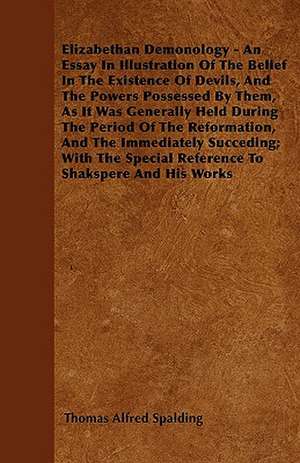 Elizabethan Demonology - An Essay in Illustration of the Belief in the Existence of Devils, and the Powers Possessed by them, as it was Generally Held During the Period of the Reformation, and the Immediately Succeding;With The Special Reference To Shaksp de Thomas Alfred Spalding