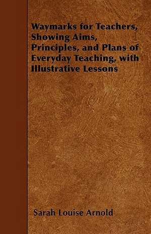 Waymarks for Teachers, Showing Aims, Principles, and Plans of Everyday Teaching, with Illustrative Lessons de Sarah Louise Arnold