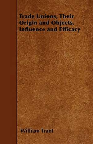 Trade Unions, Their Origin and Objects, Influence and Efficacy de William Trant