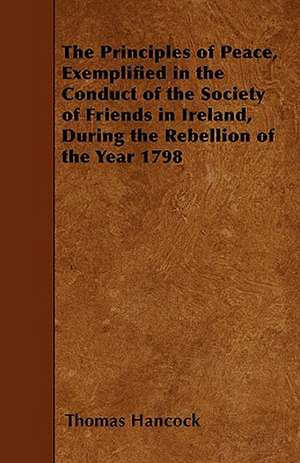 The Principles of Peace, Exemplified in the Conduct of the Society of Friends in Ireland, During the Rebellion of the Year 1798 de Thomas Hancock