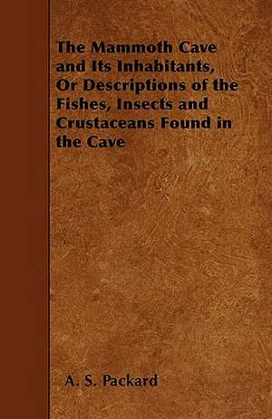 The Mammoth Cave and Its Inhabitants, Or Descriptions of the Fishes, Insects and Crustaceans Found in the Cave de A. S. Packard