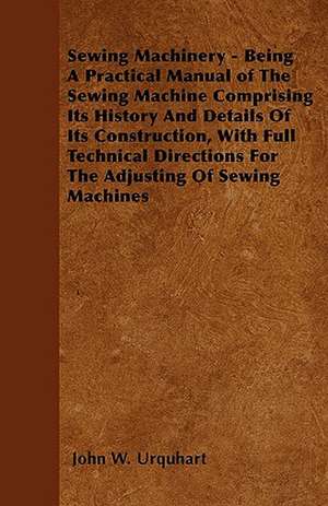 Sewing Machinery - Being A Practical Manual of The Sewing Machine Comprising Its History And Details Of Its Construction, With Full Technical Directions For The Adjusting Of Sewing Machines de John W. Urquhart