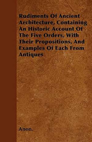 Rudiments Of Ancient Architecture, Containing An Historic Account Of The Five Orders, With Their Propositions, And Examples Of Each From Antiques de Anon