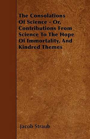 The Consolations Of Science - Or, Contributions From Science To The Hope Of Immortality, And Kindred Themes de Jacob Straub