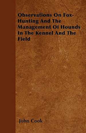 Observations On Fox-Hunting And The Management Of Hounds In The Kennel And The Field de John Cook