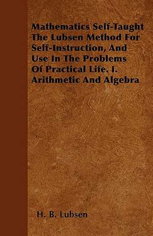 Mathematics Self-Taught The Lubsen Method For Self-Instruction, And Use In The Problems Of Practical Life. I. Arithmetic And Algebra de H. B. Lubsen