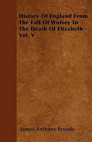 History Of England From The Fall Of Wolsey To The Death Of Elizabeth - Vol. V de James Anthony Froude