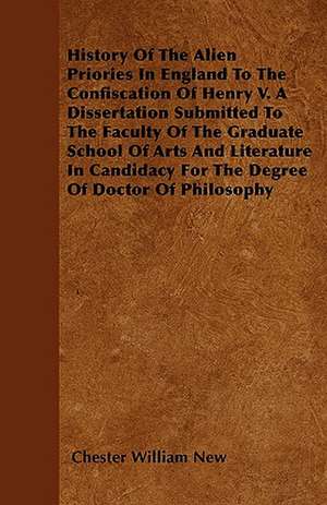 History Of The Alien Priories In England To The Confiscation Of Henry V. A Dissertation Submitted To The Faculty Of The Graduate School Of Arts And Literature In Candidacy For The Degree Of Doctor Of Philosophy de Chester William New