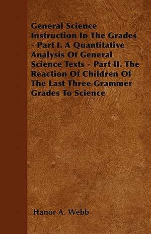 General Science Instruction In The Grades - Part I. A Quantitative Analysis Of General Science Texts - Part II. The Reaction Of Children Of The Last Three Grammer Grades To Science de Hanor A. Webb