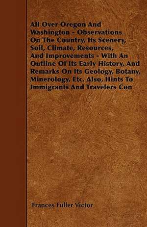 All Over Oregon And Washington - Observations On The Country, Its Scenery, Soil, Climate, Resources, And Improvements - With An Outline Of Its Early History, And Remarks On Its Geology, Botany, Minerology, Etc. Also, Hints To Immigrants And Travelers Con de Frances Fuller Victor