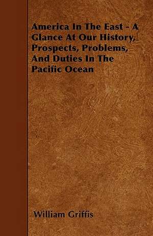 America In The East - A Glance At Our History, Prospects, Problems, And Duties In The Pacific Ocean de William Griffis